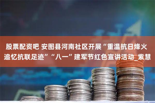 股票配资吧 安图县河南社区开展“重温抗日烽火 追忆抗联足迹”“八一”建军节红色宣讲活动_紫慧