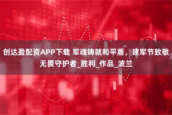 创达盈配资APP下载 军魂铸就和平盾，建军节致敬无畏守护者_胜利_作品_波兰