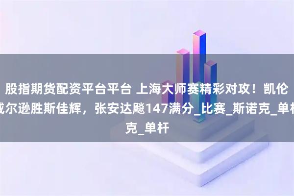 股指期货配资平台平台 上海大师赛精彩对攻！凯伦威尔逊胜斯佳辉，张安达飚147满分_比赛_斯诺克_单杆