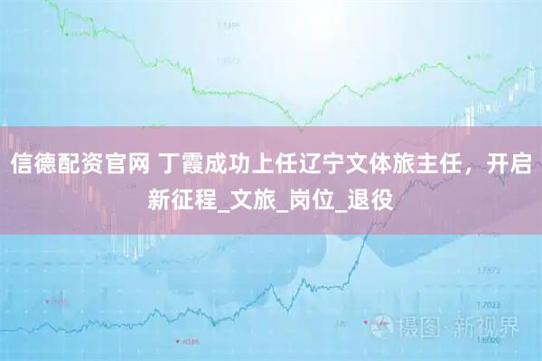 信德配资官网 丁霞成功上任辽宁文体旅主任，开启新征程_文旅_岗位_退役
