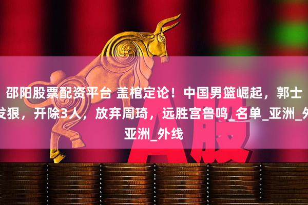 邵阳股票配资平台 盖棺定论！中国男篮崛起，郭士强发狠，开除3人，放弃周琦，远胜宫鲁鸣_名单_亚洲_外线
