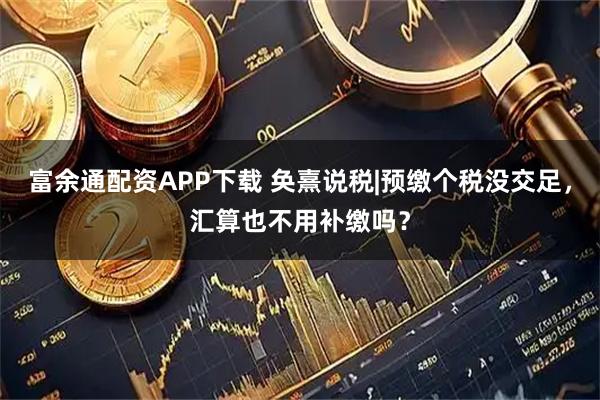 富余通配资APP下载 奂熹说税|预缴个税没交足，汇算也不用补缴吗？