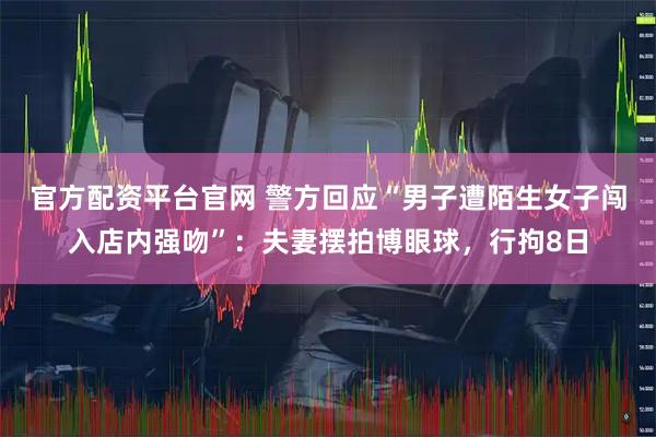 官方配资平台官网 警方回应“男子遭陌生女子闯入店内强吻”：夫妻摆拍博眼球，行拘8日