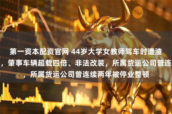 第一资本配资官网 44岁大学女教师驾车时遭渣土车侧翻碾压致死，肇事车辆超载四倍、非法改装，所属货运公司曾连续两年被停业整顿