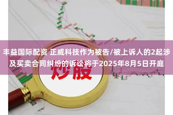 丰益国际配资 正威科技作为被告/被上诉人的2起涉及买卖合同纠纷的诉讼将于2025年8月5日开庭