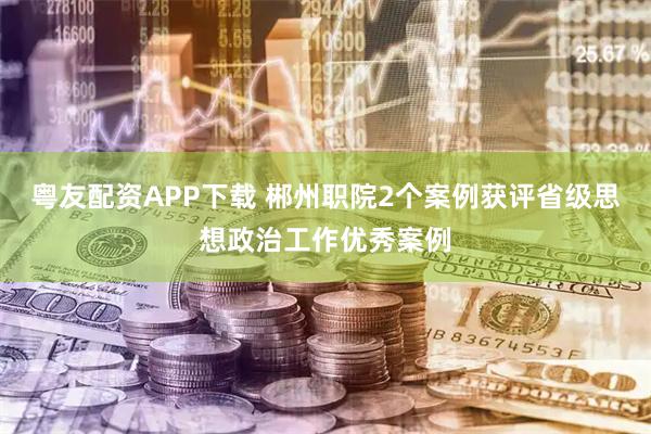 粤友配资APP下载 郴州职院2个案例获评省级思想政治工作优秀案例