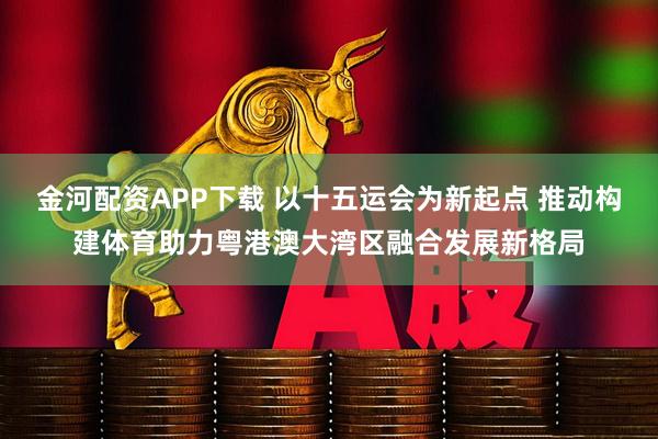 金河配资APP下载 以十五运会为新起点 推动构建体育助力粤港澳大湾区融合发展新格局