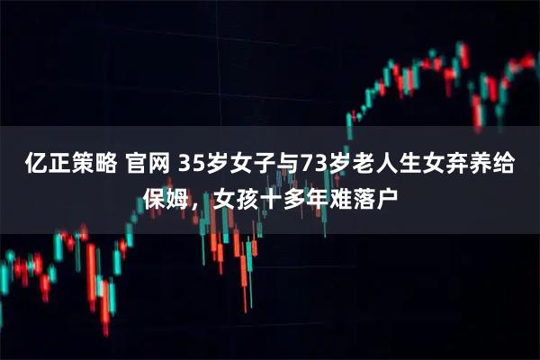 亿正策略 官网 35岁女子与73岁老人生女弃养给保姆，女孩十多年难落户
