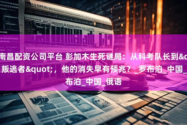 南昌配资公司平台 彭加木生死谜局：从科考队长到"叛逃者"，他的消失早有预兆？_罗布泊_中国_俄语