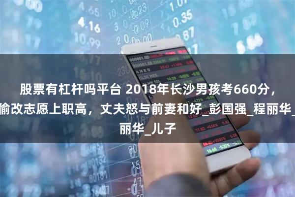 股票有杠杆吗平台 2018年长沙男孩考660分，继母偷改志愿上职高，丈夫怒与前妻和好_彭国强_程丽华_儿子