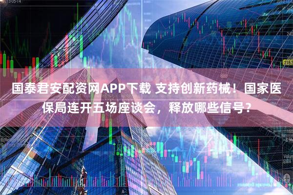 国泰君安配资网APP下载 支持创新药械！国家医保局连开五场座谈会，释放哪些信号？