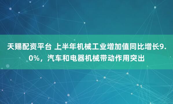 天赐配资平台 上半年机械工业增加值同比增长9.0%，汽车和电器机械带动作用突出