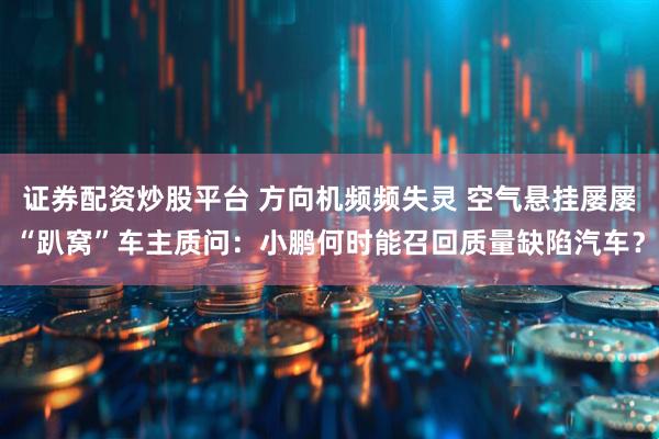 证券配资炒股平台 方向机频频失灵 空气悬挂屡屡“趴窝”车主质问：小鹏何时能召回质量缺陷汽车？