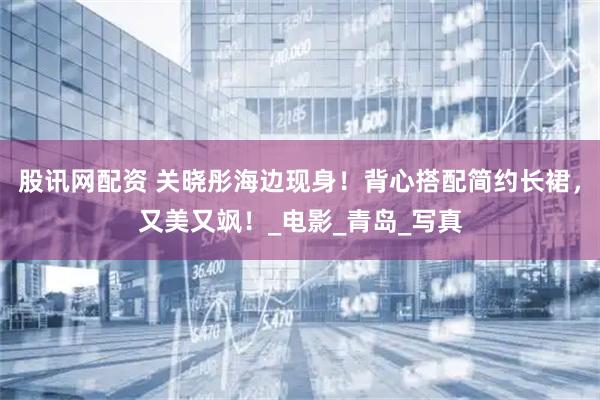 股讯网配资 关晓彤海边现身！背心搭配简约长裙，又美又飒！_电影_青岛_写真