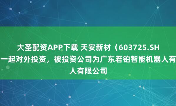大圣配资APP下载 天安新材（603725.SH）新增一起对外投资，被投资公司为广东若铂智能机器人有限公司