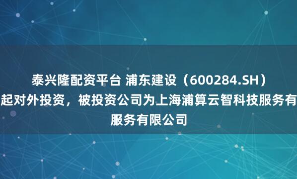 泰兴隆配资平台 浦东建设（600284.SH）新增一起对外投资，被投资公司为上海浦算云智科技服务有限公司