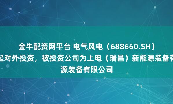 金牛配资网平台 电气风电（688660.SH）新增一起对外投资，被投资公司为上电（瑞昌）新能源装备有限公司