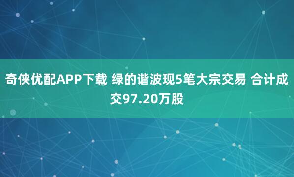 奇侠优配APP下载 绿的谐波现5笔大宗交易 合计成交97.20万股