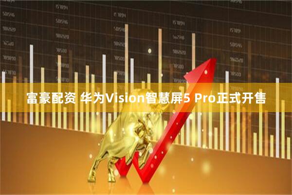 富豪配资 华为Vision智慧屏5 Pro正式开售