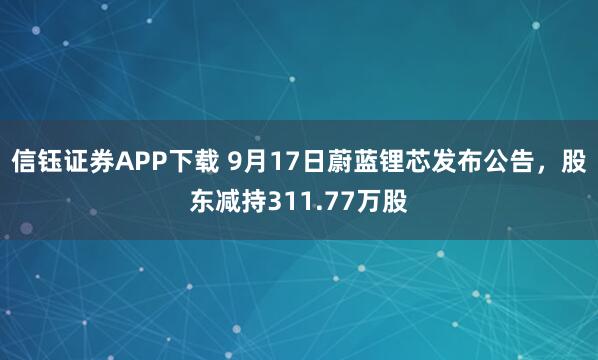 信钰证券APP下载 9月17日蔚蓝锂芯发布公告，股东减持311.77万股