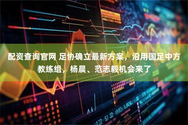 配资查询官网 足协确立最新方案，沿用国足中方教练组，杨晨、范志毅机会来了