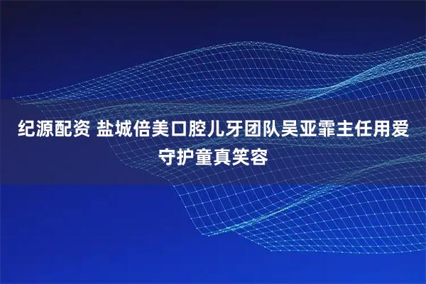 纪源配资 盐城倍美口腔儿牙团队吴亚霏主任用爱守护童真笑容