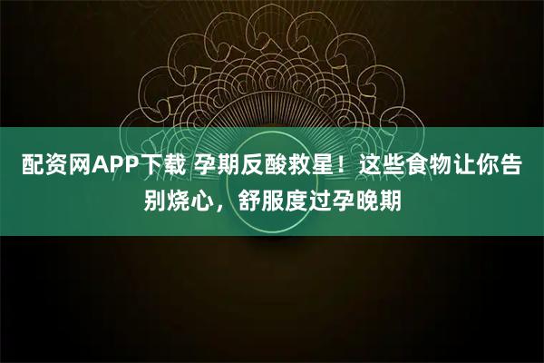 配资网APP下载 孕期反酸救星！这些食物让你告别烧心，舒服度过孕晚期