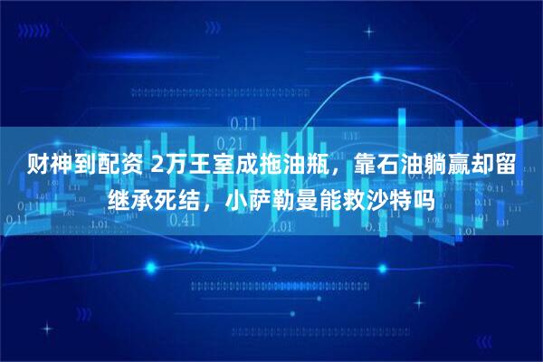 财神到配资 2万王室成拖油瓶，靠石油躺赢却留继承死结，小萨勒曼能救沙特吗