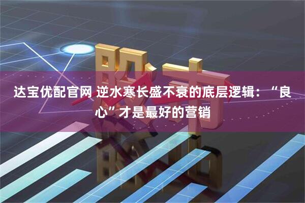 达宝优配官网 逆水寒长盛不衰的底层逻辑：“良心”才是最好的营销