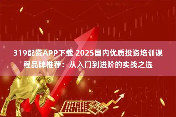319配资APP下载 2025国内优质投资培训课程品牌推荐：从入门到进阶的实战之选