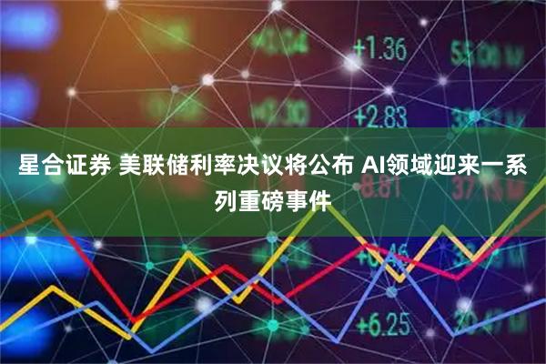 星合证券 美联储利率决议将公布 AI领域迎来一系列重磅事件