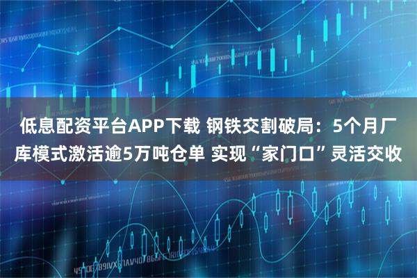 低息配资平台APP下载 钢铁交割破局：5个月厂库模式激活逾5万吨仓单 实现“家门口”灵活交收