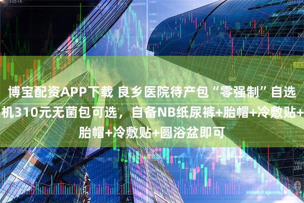 博宝配资APP下载 良乡医院待产包“零强制”自选：医院贩卖机310元无菌包可选，自备NB纸尿裤+胎帽+冷敷贴+圆浴盆即可