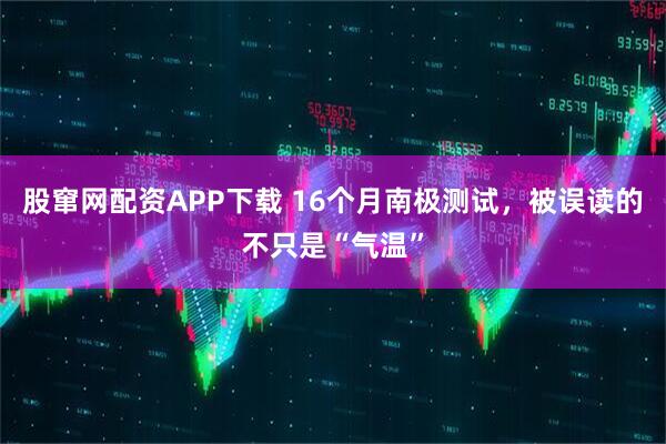 股窜网配资APP下载 16个月南极测试，被误读的不只是“气温”