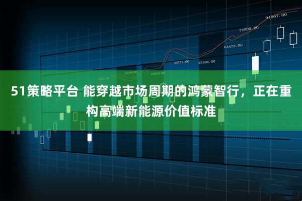 51策略平台 能穿越市场周期的鸿蒙智行，正在重构高端新能源价值标准