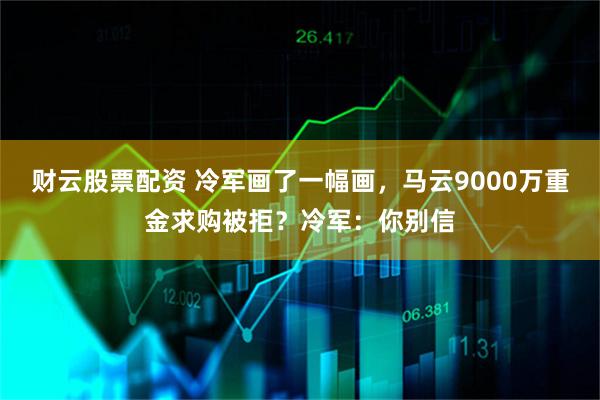 财云股票配资 冷军画了一幅画，马云9000万重金求购被拒？冷军：你别信