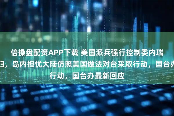 倍操盘配资APP下载 美国派兵强行控制委内瑞拉总统夫妇，岛内担忧大陆仿照美国做法对台采取行动，国台办最新回应