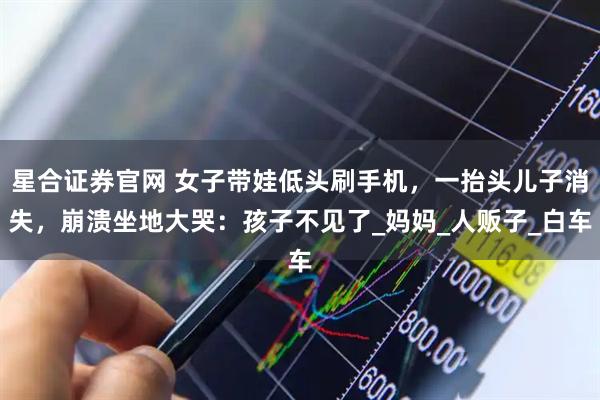 星合证券官网 女子带娃低头刷手机，一抬头儿子消失，崩溃坐地大哭：孩子不见了_妈妈_人贩子_白车