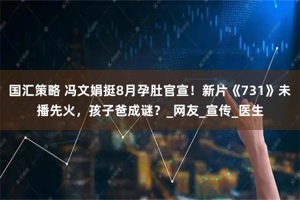 国汇策略 冯文娟挺8月孕肚官宣！新片《731》未播先火，孩子爸成谜？_网友_宣传_医生