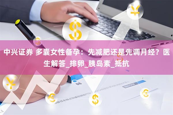 中兴证券 多囊女性备孕：先减肥还是先调月经？医生解答_排卵_胰岛素_抵抗