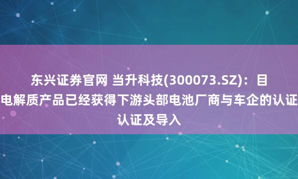 东兴证券官网 当升科技(300073.SZ)：目前多款电解质产品已经获得下游头部电池厂商与车企的认证及导入