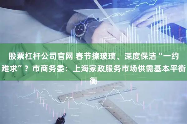 股票杠杆公司官网 春节擦玻璃、深度保洁“一约难求”？市商务委：上海家政服务市场供需基本平衡