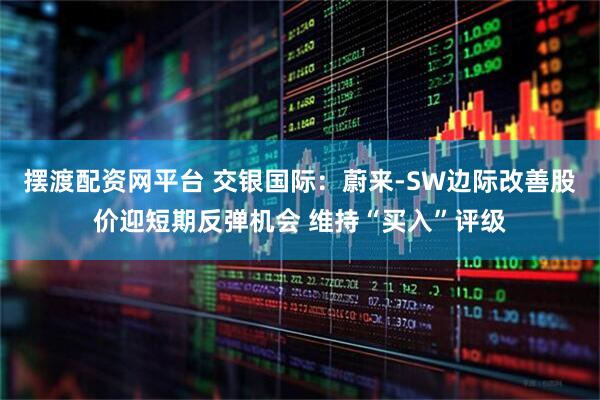 摆渡配资网平台 交银国际：蔚来-SW边际改善股价迎短期反弹机会 维持“买入”评级