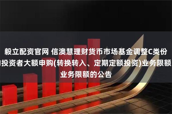 毅立配资官网 信澳慧理财货币市场基金调整C类份额机构投资者大额申购(转换转入、定期定额投资)业务限额的公告