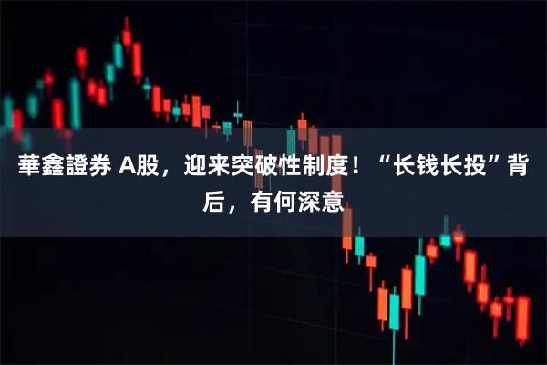 華鑫證券 A股，迎来突破性制度！“长钱长投”背后，有何深意