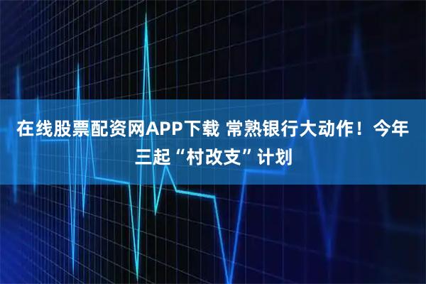在线股票配资网APP下载 常熟银行大动作！今年三起“村改支”计划