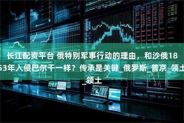 长江配资平台 俄特别军事行动的理由，和沙俄1853年入侵巴尔干一样？传承是关键_俄罗斯_普京_领土