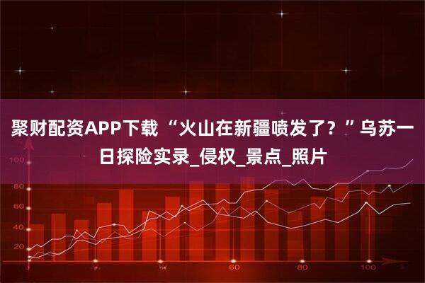 聚财配资APP下载 “火山在新疆喷发了？”乌苏一日探险实录_侵权_景点_照片