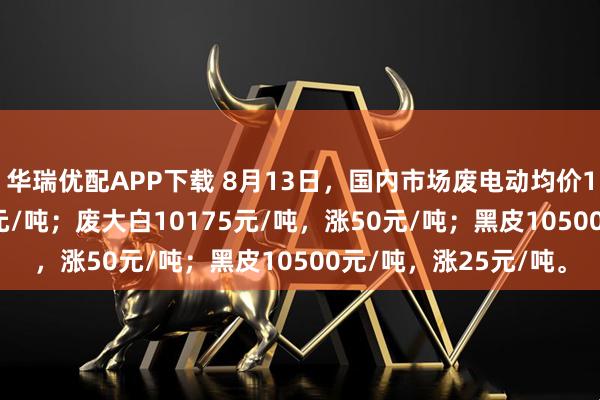 华瑞优配APP下载 8月13日，国内市场废电动均价10225元/吨，涨25元/吨；废大白10175元/吨，涨50元/吨；黑皮10500元/吨，涨25元/吨。