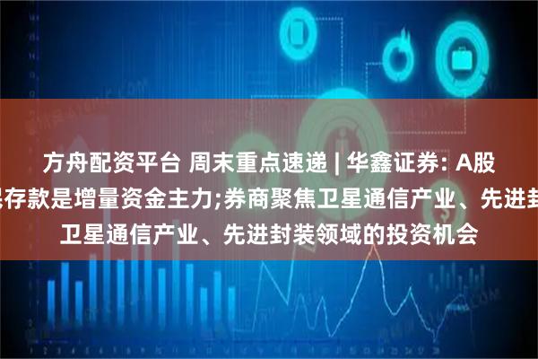 方舟配资平台 周末重点速递 | 华鑫证券: A股强势上攻背后, 居民存款是增量资金主力;券商聚焦卫星通信产业、先进封装领域的投资机会